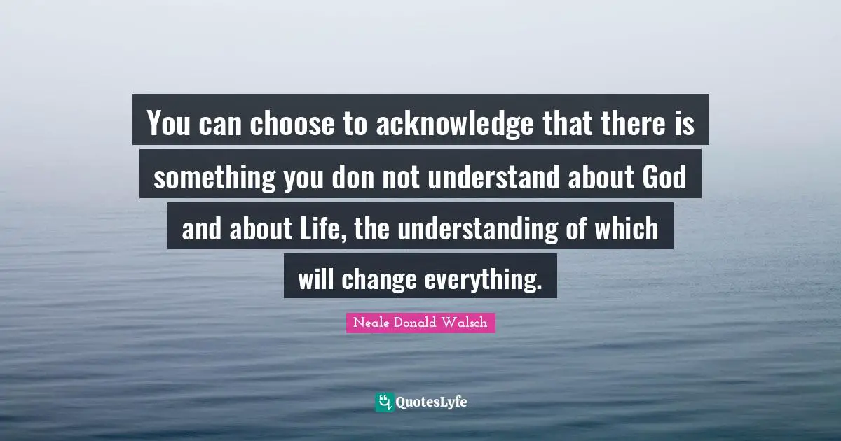 You can choose to acknowledge that there is something you don not understand about God and about Life, the understanding of which will change everything.
