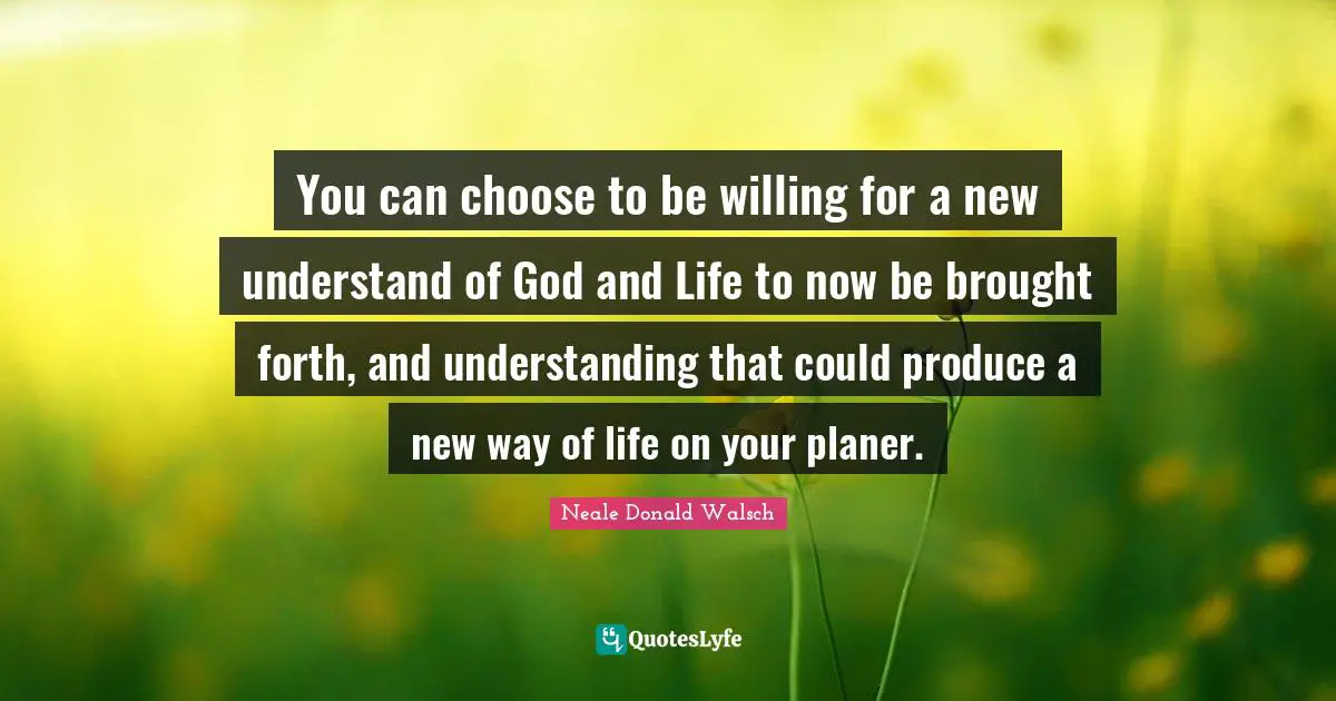 You can choose to be willing for a new understand of God and Life to now be brought forth, and understanding that could produce a new way of life on your planer.