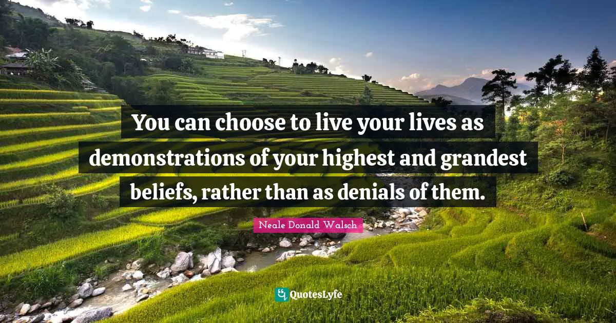 You can choose to live your lives as demonstrations of your highest and grandest beliefs, rather than as denials of them.