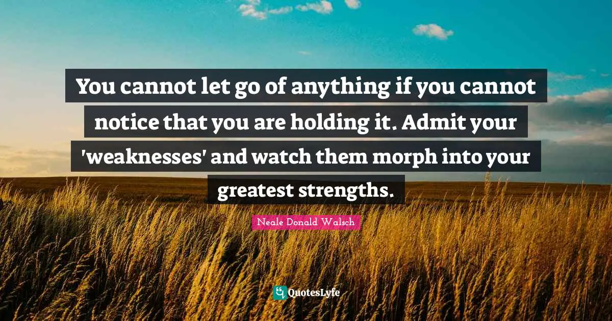 You cannot let go of anything if you cannot notice that you are holding it. Admit your 'weaknesses' and watch them morph into your greatest strengths.
