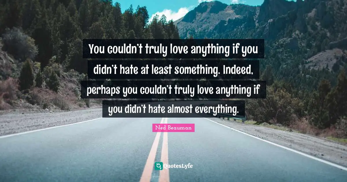 You couldn’t truly love anything if you didn’t hate at least something. Indeed, perhaps you couldn’t truly love anything if you didn’t hate almost everything.