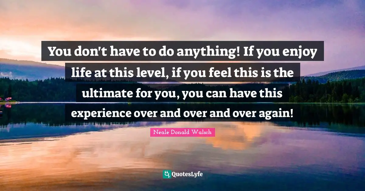 You don't have to do anything! If you enjoy life at this level, if you feel this is the ultimate for you, you can have this experience over and over and over again!