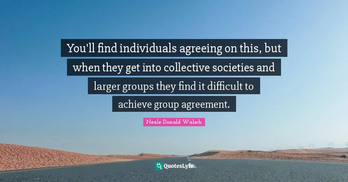 You'll find individuals agreeing on this, but when they get into collective societies and larger groups they find it difficult to achieve group agreement.