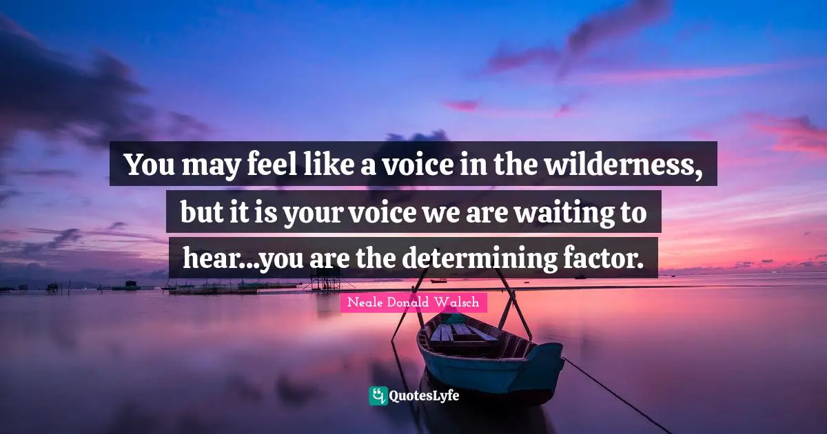 You may feel like a voice in the wilderness, but it is your voice we are waiting to hear...you are the determining factor.