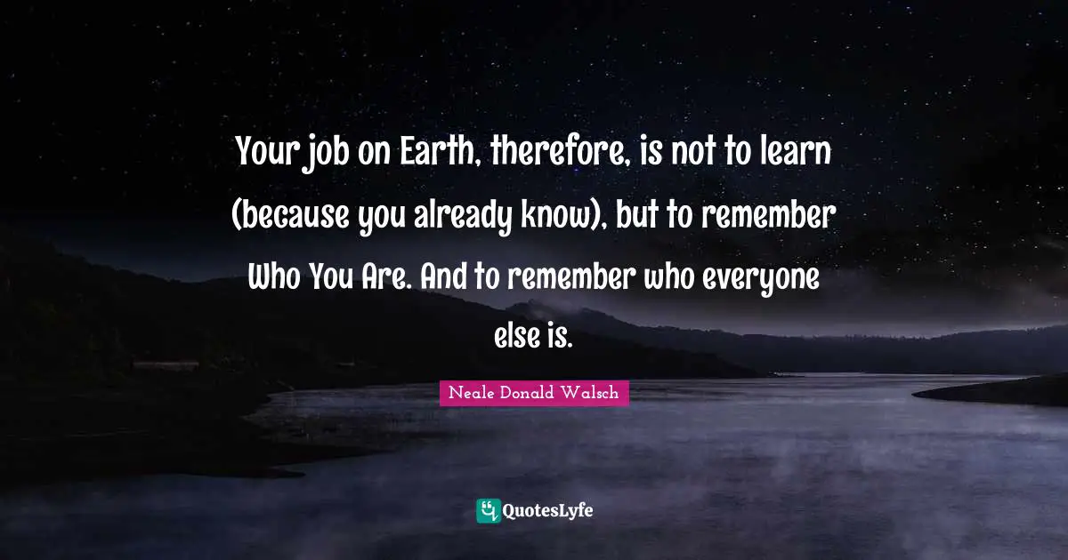 Your job on Earth, therefore, is not to learn (because you already know), but to remember Who You Are. And to remember who everyone else is.