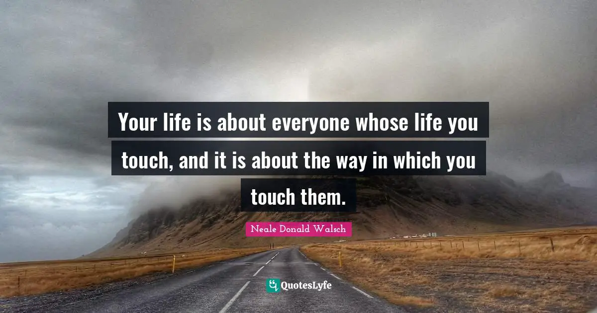 Your life is about everyone whose life you touch, and it is about the way in which you touch them.
