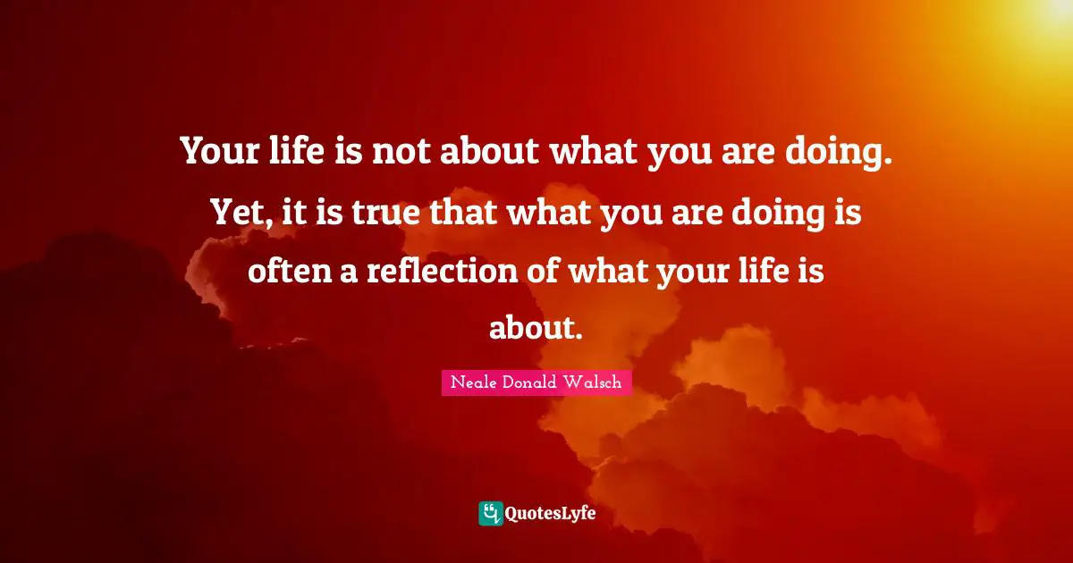 Your life is not about what you are doing. Yet, it is true that what you are doing is often a reflection of what your life is about.