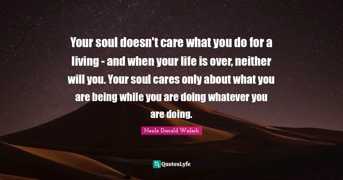 Your soul doesn't care what you do for a living - and when your life is over, neither will you. Your soul cares only about what you are being while you are doing whatever you are doing.