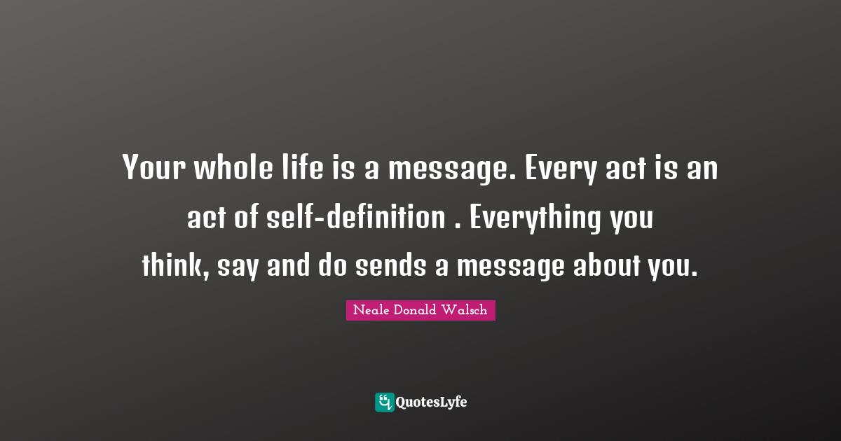 Your whole life is a message. Every act is an act of self-definition . Everything you think, say and do sends a message about you.
