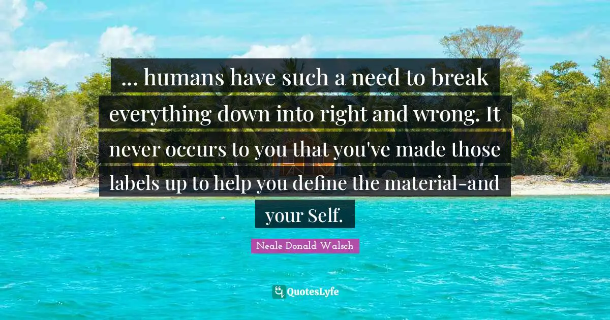 ... humans have such a need to break everything down into right and wrong. It never occurs to you that you've made those labels up to help you define the material-and your Self.