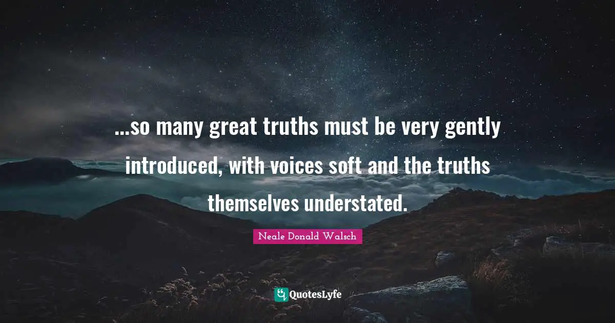 ...so many great truths must be very gently introduced, with voices soft and the truths themselves understated.