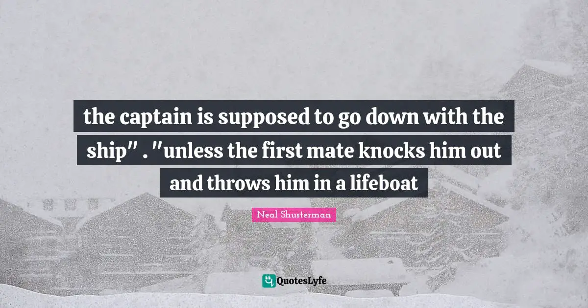 the captain is supposed to go down with the ship" . "unless the first mate knocks him out and throws him in a lifeboat