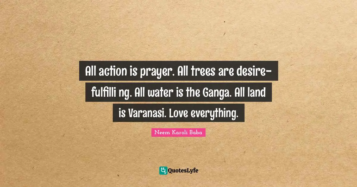 Land Quotes: "All action is prayer. All trees are desire-fulfilli ng. All water is the Ganga. All land is Varanasi. Love everything."