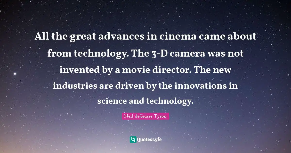 All the great advances in cinema came about from technology. The 3-D camera was not invented by a movie director. The new industries are driven by the innovations in science and technology.