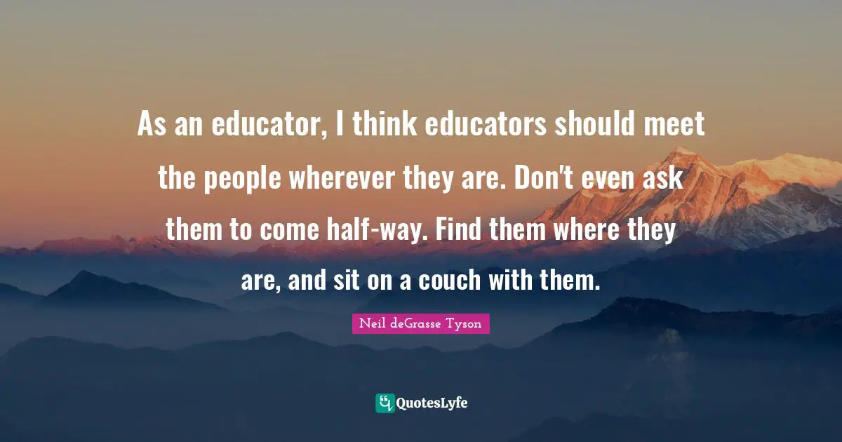 As an educator, I think educators should meet the people wherever they are. Don't even ask them to come half-way. Find them where they are, and sit on a couch with them.