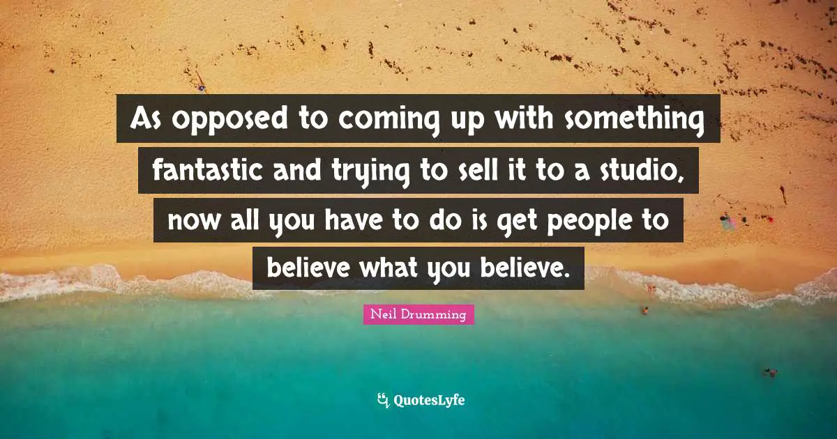 As opposed to coming up with something fantastic and trying to sell it to a studio, now all you have to do is get people to believe what you believe.