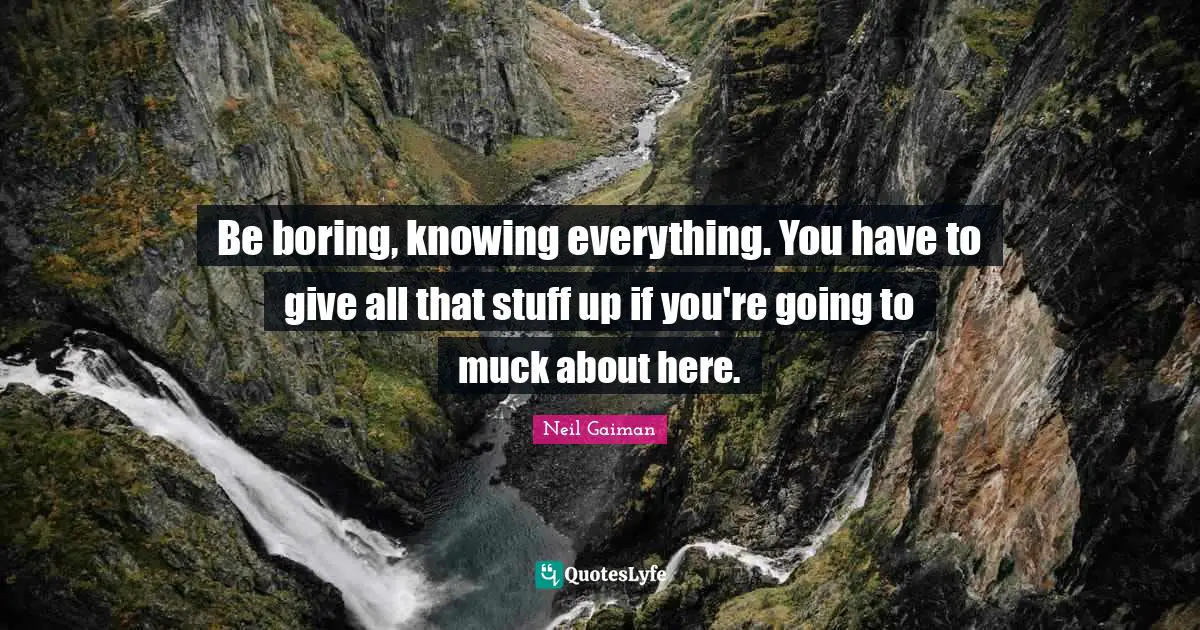Be boring, knowing everything. You have to give all that stuff up if you're going to muck about here.