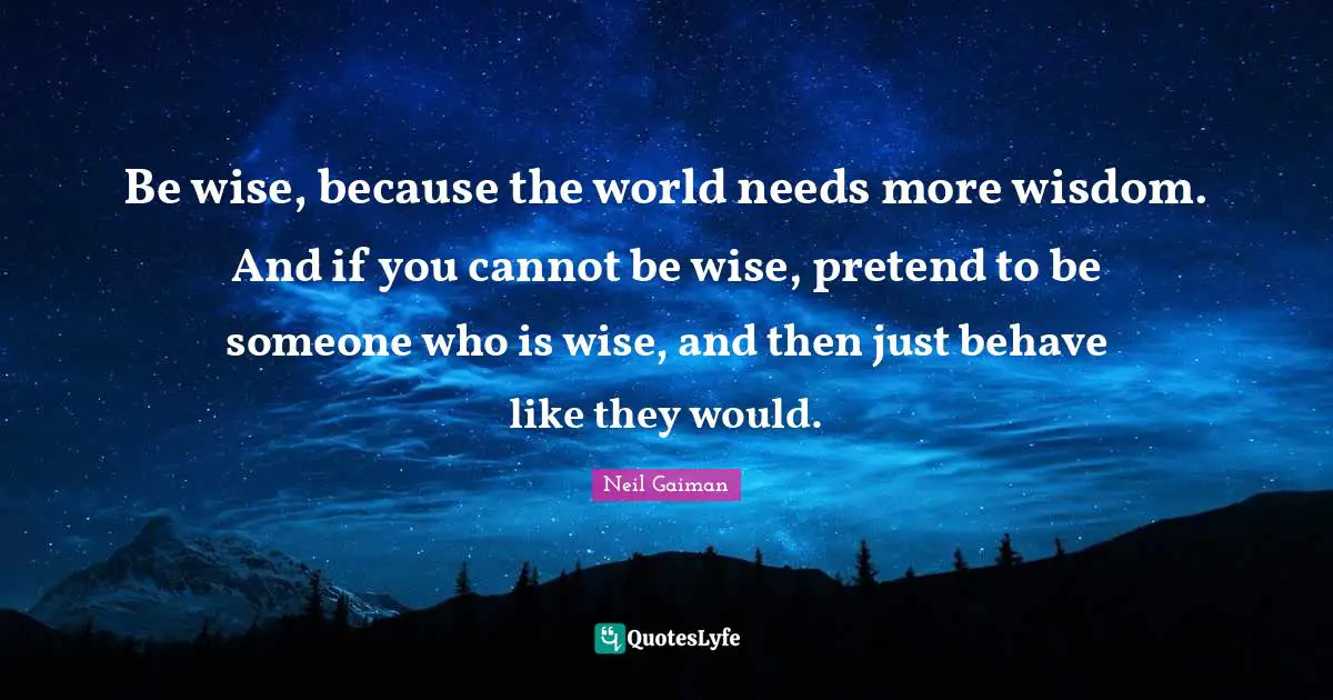 Be wise, because the world needs more wisdom. And if you cannot be wise, pretend to be someone who is wise, and then just behave like they would.