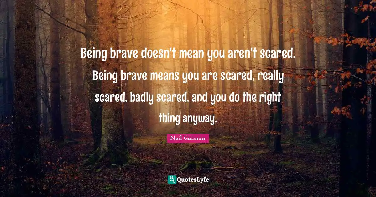 Being brave doesn't mean you aren't scared. Being brave means you are scared, really scared, badly scared, and you do the right thing anyway.