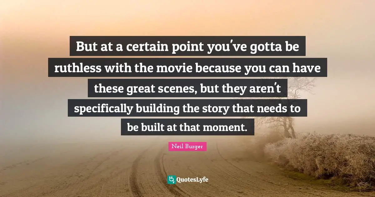 But at a certain point you've gotta be ruthless with the movie because you can have these great scenes, but they aren't specifically building the story that needs to be built at that moment.