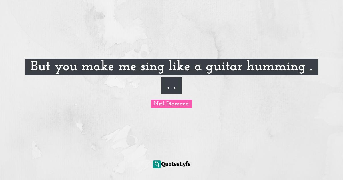 But you make me sing like a guitar humming . . .
