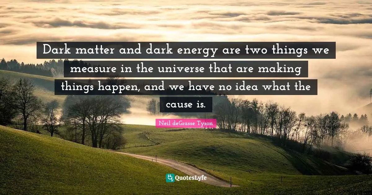 Dark matter and dark energy are two things we measure in the universe that are making things happen, and we have no idea what the cause is.
