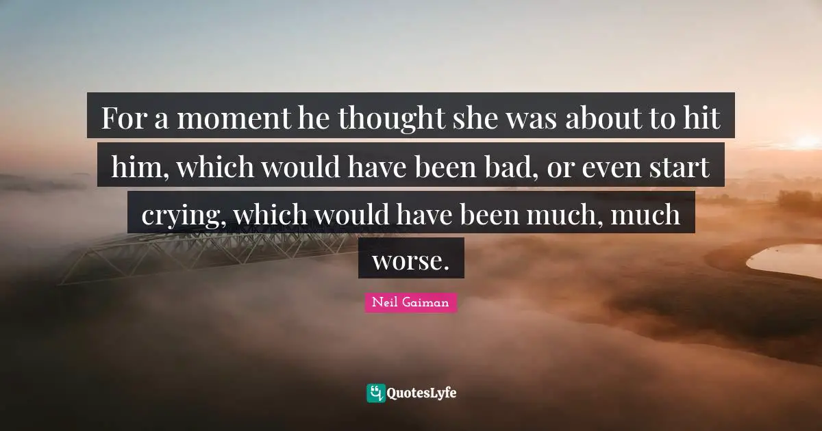 For a moment he thought she was about to hit him, which would have been bad, or even start crying, which would have been much, much worse.