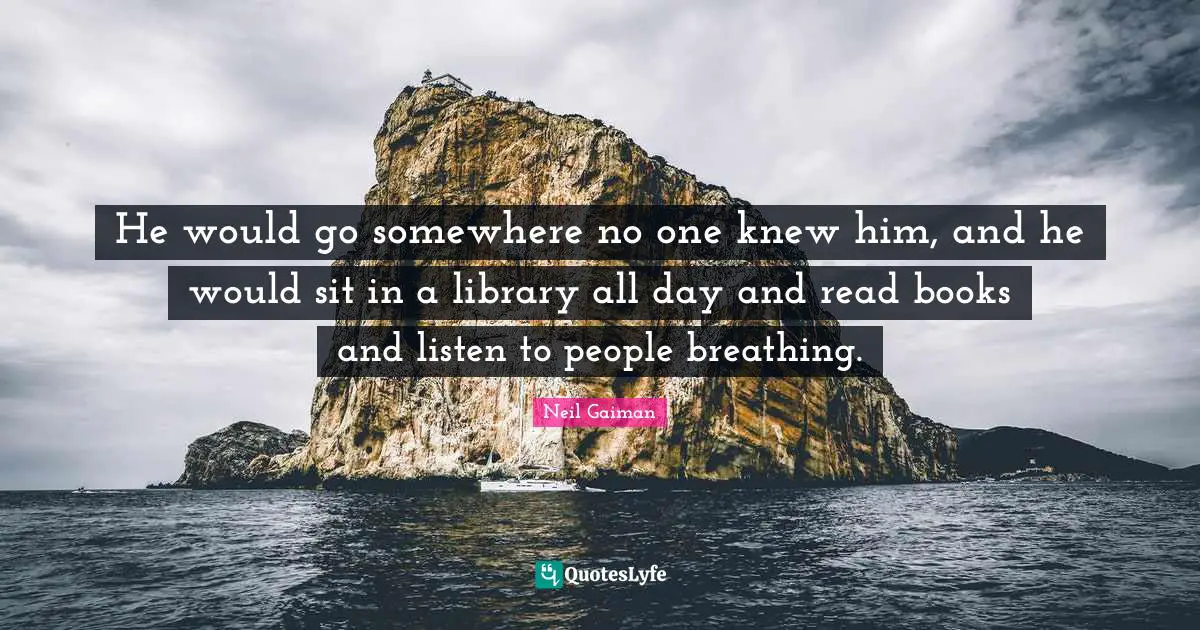 He would go somewhere no one knew him, and he would sit in a library all day and read books and listen to people breathing.