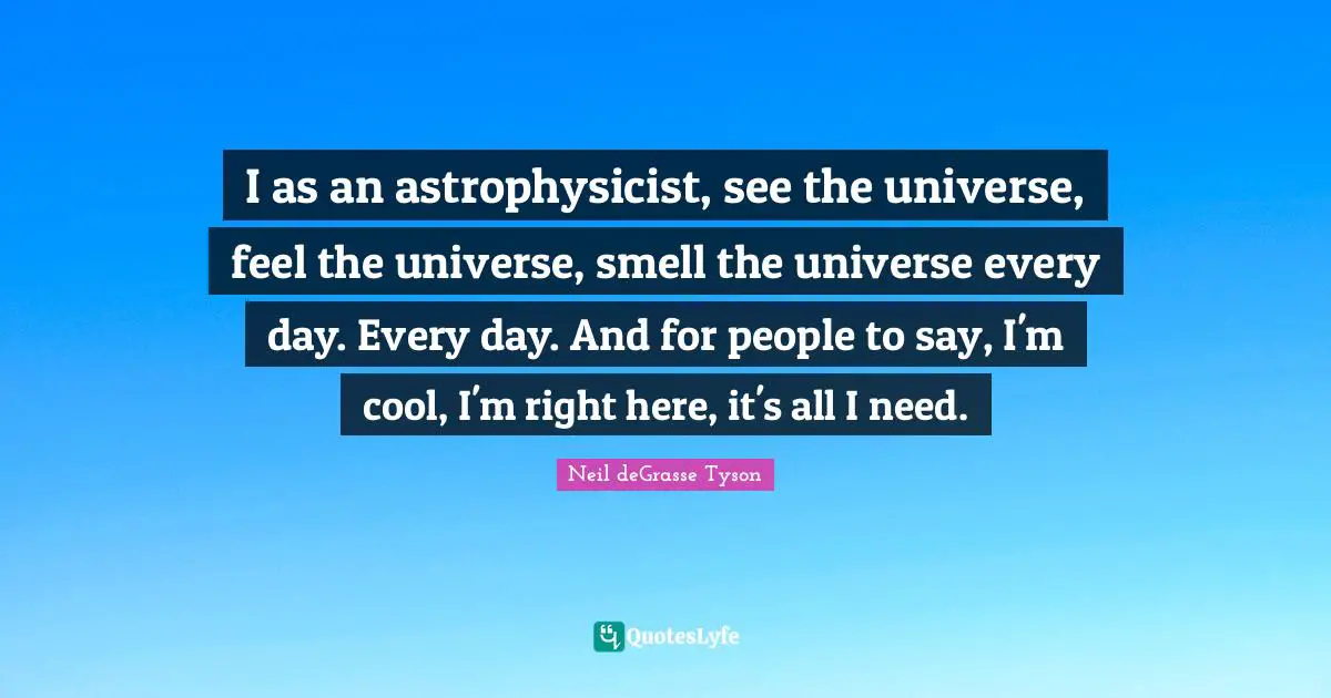 I as an astrophysicist, see the universe, feel the universe, smell the universe every day. Every day. And for people to say, I'm cool, I'm right here, it's all I need.