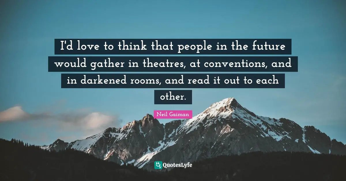 I'd love to think that people in the future would gather in theatres, at conventions, and in darkened rooms, and read it out to each other.
