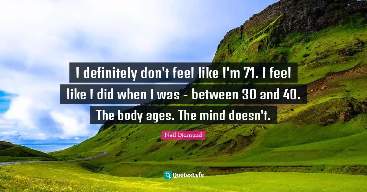 I definitely don't feel like I'm 71. I feel like I did when I was - between 30 and 40. The body ages. The mind doesn't.