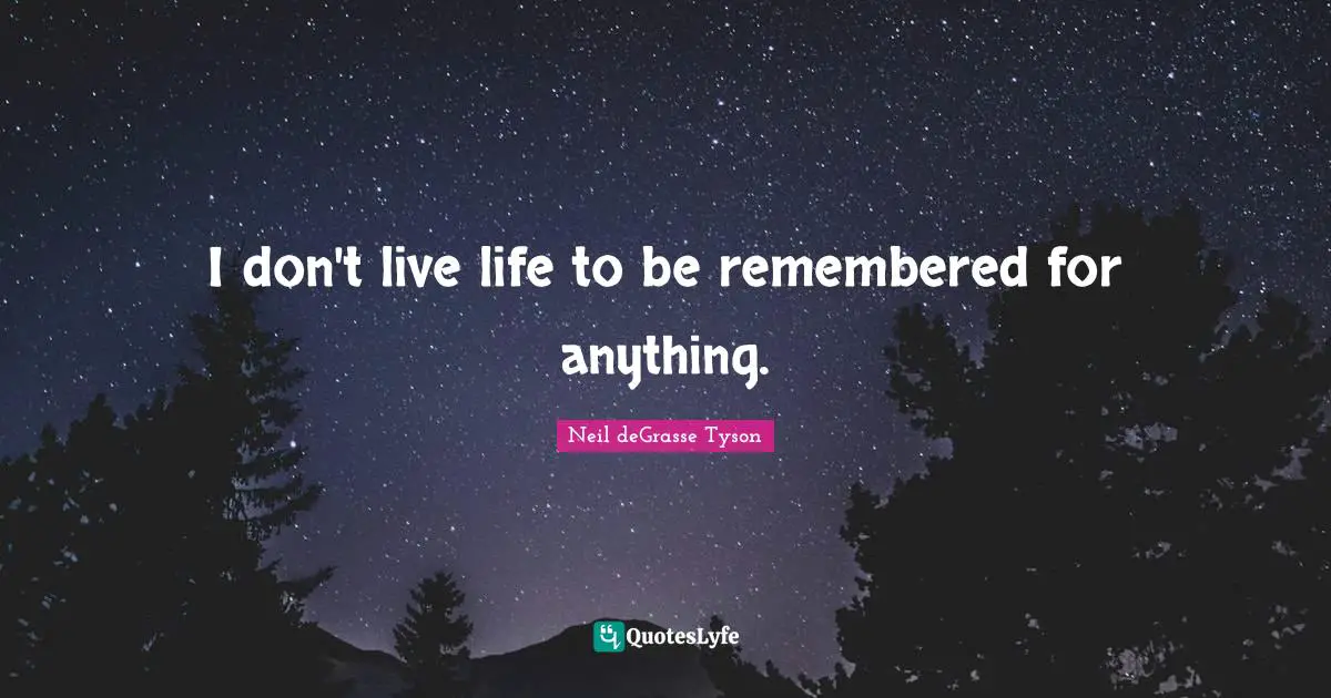I don't live life to be remembered for anything.