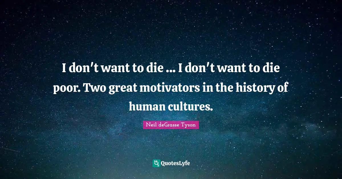 I don't want to die ... I don't want to die poor. Two great motivators in the history of human cultures.