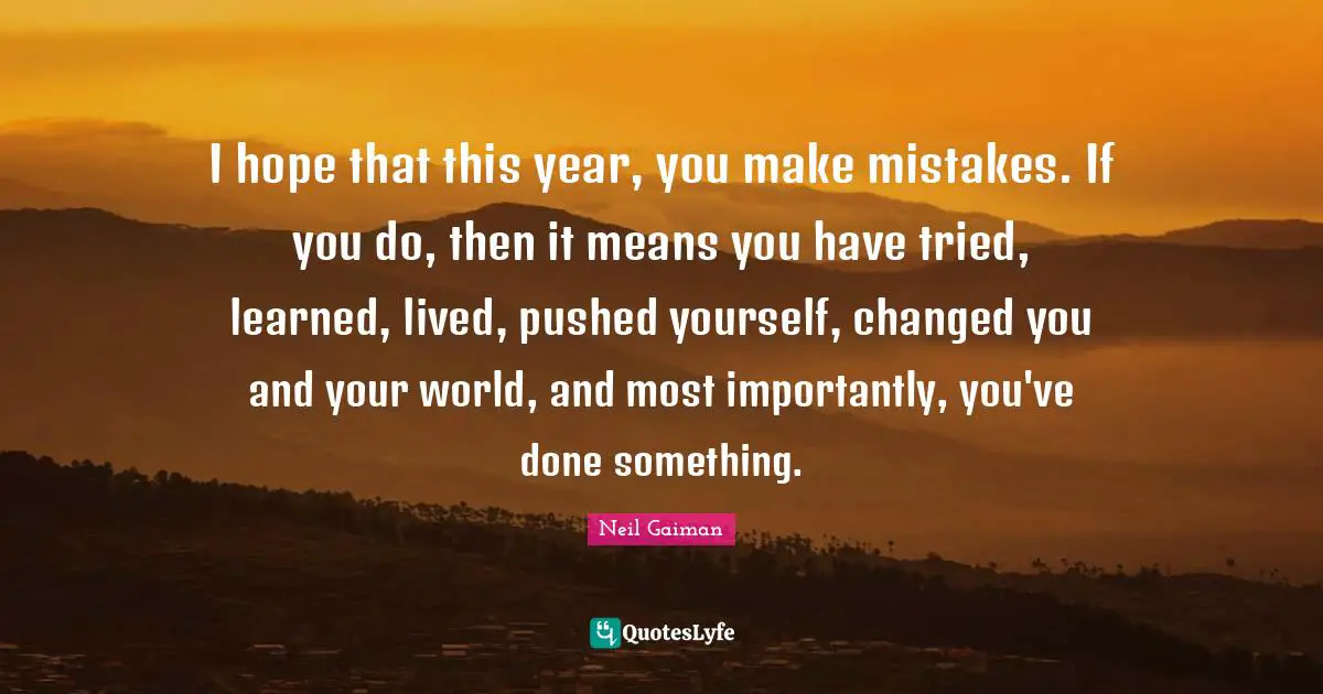 I hope that this year, you make mistakes. If you do, then it means you have tried, learned, lived, pushed yourself, changed you and your world, and most importantly, you've done something.