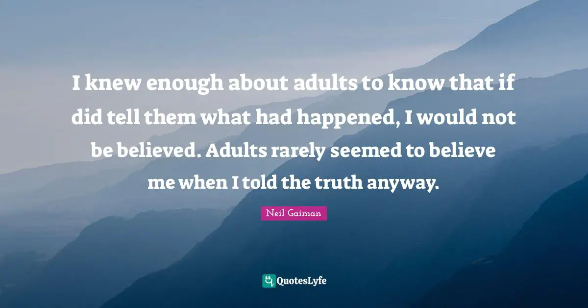 I knew enough about adults to know that if did tell them what had happened, I would not be believed. Adults rarely seemed to believe me when I told the truth anyway.