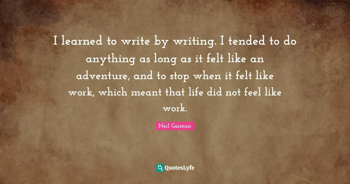 I learned to write by writing. I tended to do anything as long as it felt like an adventure, and to stop when it felt like work, which meant that life did not feel like work.