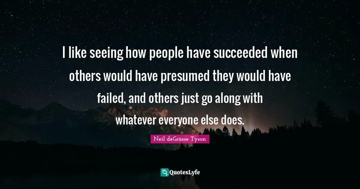 I like seeing how people have succeeded when others would have presumed they would have failed, and others just go along with whatever everyone else does.
