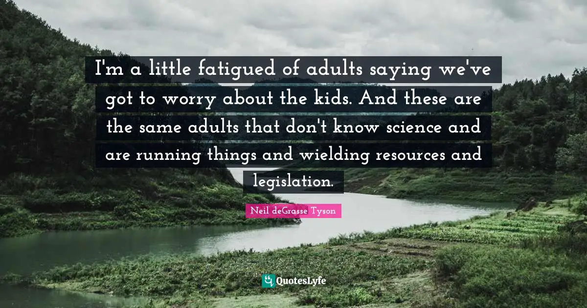 I'm a little fatigued of adults saying we've got to worry about the kids. And these are the same adults that don't know science and are running things and wielding resources and legislation.