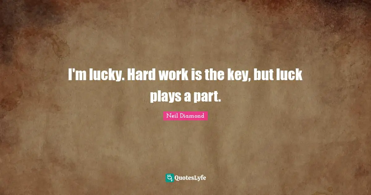 I'm lucky. Hard work is the key, but luck plays a part.