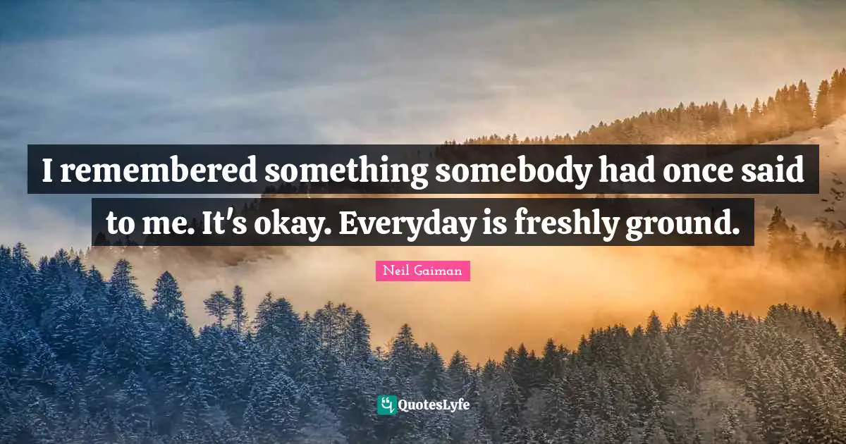 I remembered something somebody had once said to me. It's okay. Everyday is freshly ground.