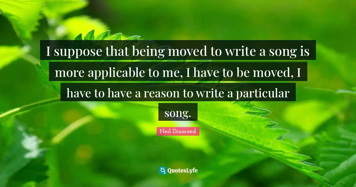I suppose that being moved to write a song is more applicable to me, I have to be moved, I have to have a reason to write a particular song.