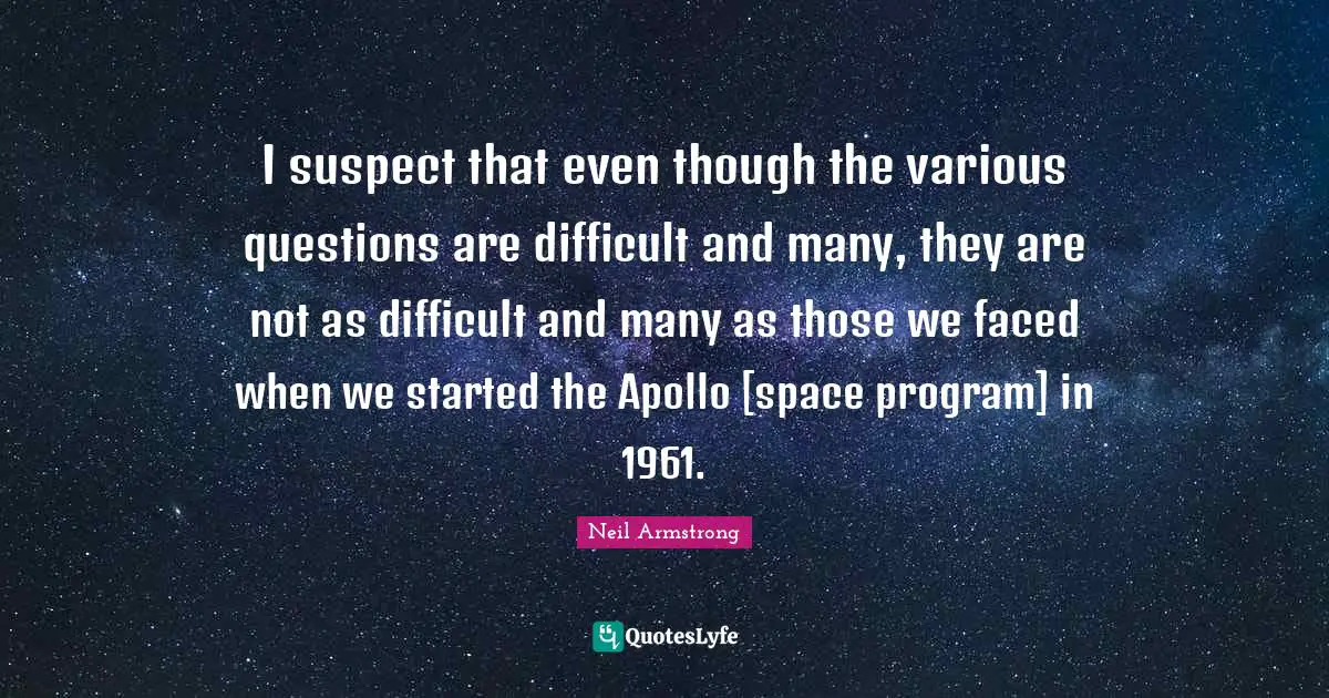 I suspect that even though the various questions are difficult and many, they are not as difficult and many as those we faced when we started the Apollo [space program] in 1961.
