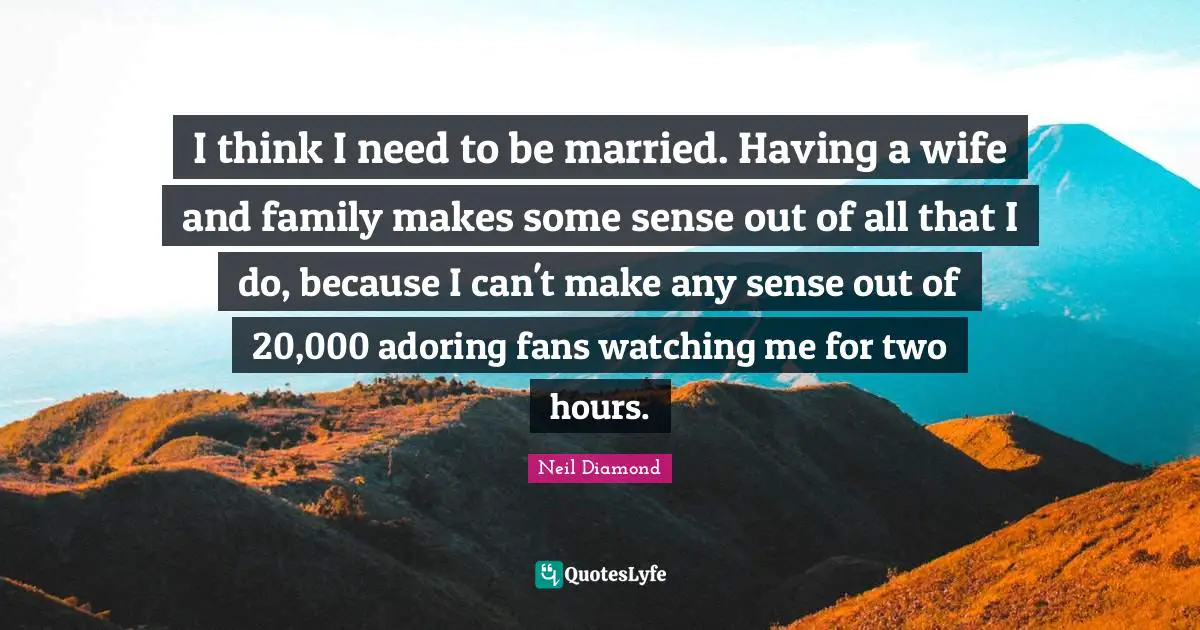 I think I need to be married. Having a wife and family makes some sense out of all that I do, because I can't make any sense out of 20,000 adoring fans watching me for two hours.