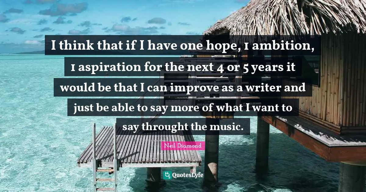 I think that if I have one hope, 1 ambition, 1 aspiration for the next 4 or 5 years it would be that I can improve as a writer and just be able to say more of what I want to say throught the music.