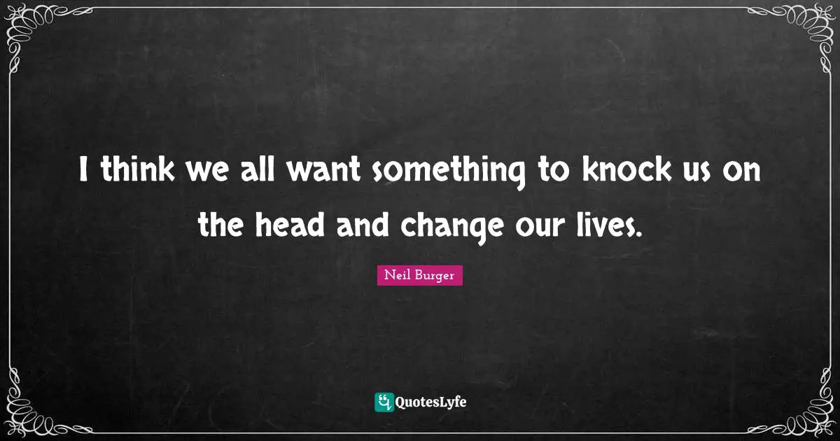 I think we all want something to knock us on the head and change our lives.