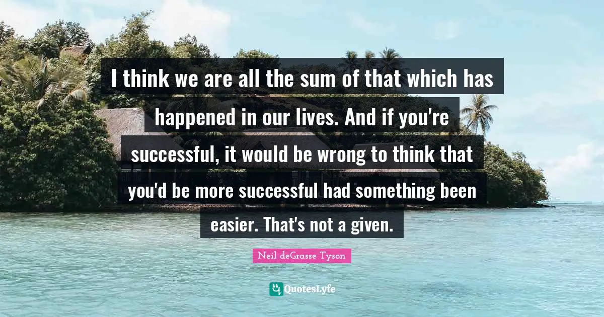 I think we are all the sum of that which has happened in our lives. And if you're successful, it would be wrong to think that you'd be more successful had something been easier. That's not a given.