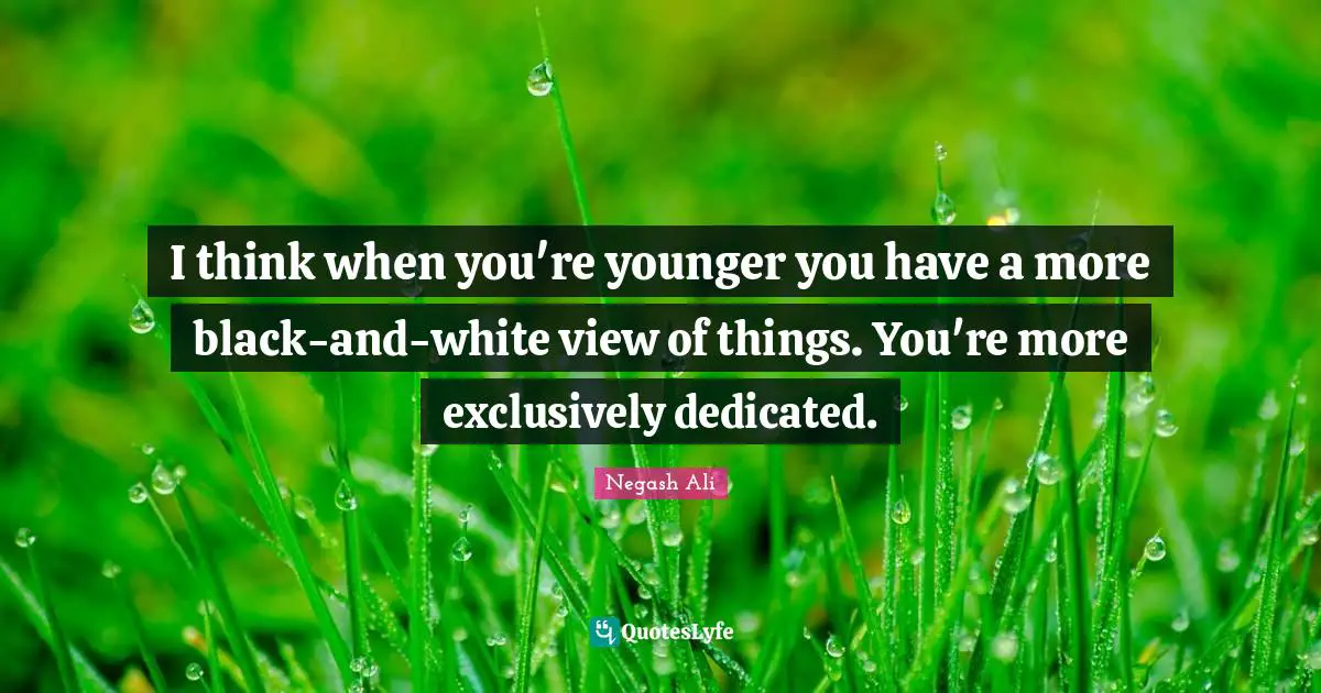 I think when you're younger you have a more black-and-white view of things. You're more exclusively dedicated.