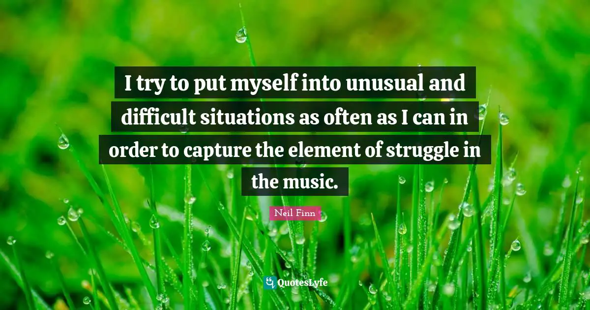 I try to put myself into unusual and difficult situations as often as I can in order to capture the element of struggle in the music.