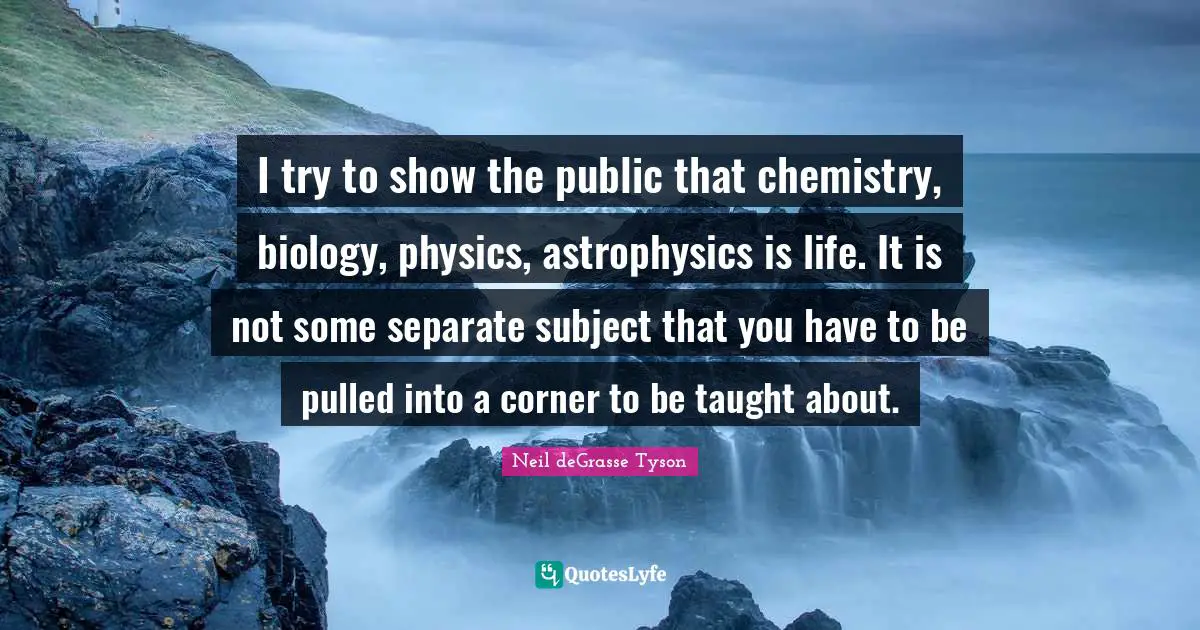 I try to show the public that chemistry, biology, physics, astrophysics is life. It is not some separate subject that you have to be pulled into a corner to be taught about.
