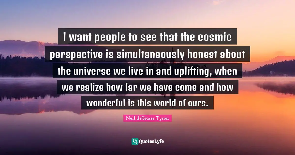 I want people to see that the cosmic perspective is simultaneously honest about the universe we live in and uplifting, when we realize how far we have come and how wonderful is this world of ours.
